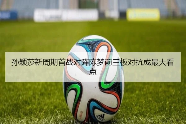孙颖莎新周期首战对阵陈梦前三板对抗成最大看点